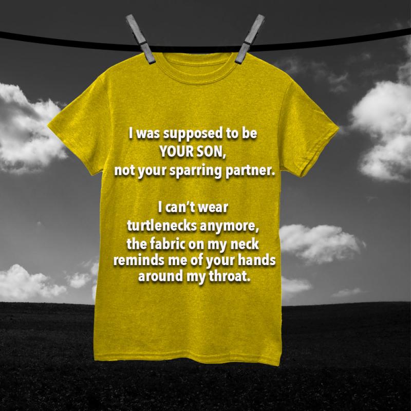 I was supposed to be your son, not your sparring partner. I can't wear turtlenecks anymore, the fabric on my neck reminds me of your hands around my throat.