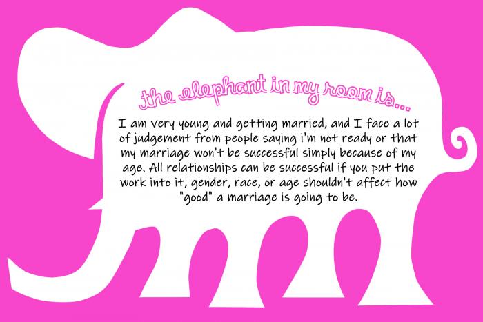 the elephant in my room is...I am very young and getting married, and I face a lot of judgement from people saying I'm not ready or that my marriage won't be successful simply because of my age. All relationships can be successful if you put the work into it. Gender, race, or age shouldn't affect how "good" a marriage is going to be.