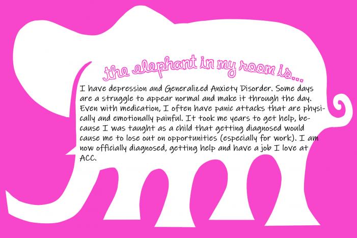 the elephant in my room is...I have depression and Generalized Anxiety Disorder. Some days are a struggle to appear normal and make it through the day. Even with medication, I often have panic attacks that are physically and emotionally painful. It took me years to get help, because I was taught as a child that getting diagnosed would cause me to lose out on opportunities (especially for work). I am now officially diagnosed, getting help and have a job I love at ACC.